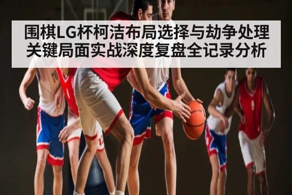 围棋LG杯柯洁布局选择与劫争处理关键局面实战深度复盘全记录分析