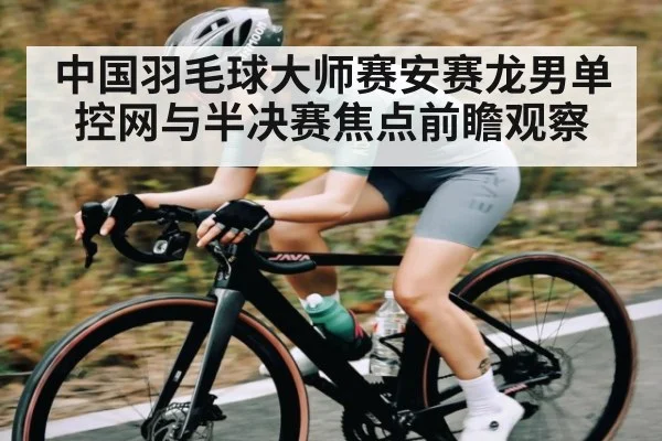 中国羽毛球大师赛安赛龙男单控网与半决赛焦点前瞻观察
