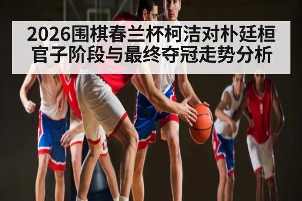 2026围棋春兰杯柯洁对朴廷桓官子阶段与最终夺冠走势分析